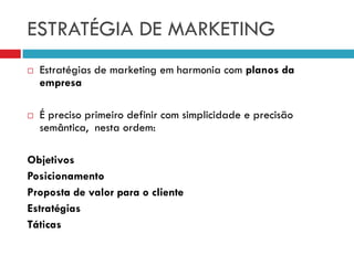 ESTRATÉGIA DE MARKETING
 Estratégias de marketing em harmonia com planos da
empresa
 É preciso primeiro definir com simplicidade e precisão
semântica, nesta ordem:
Objetivos
Posicionamento
Proposta de valor para o cliente
Estratégias
Táticas
 