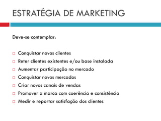 ESTRATÉGIA DE MARKETING
Deve-se contemplar:
 Conquistar novos clientes
 Reter clientes existentes e/ou base instalada
 Aumentar participação no mercado
 Conquistar novos mercados
 Criar novos canais de vendas
 Promover a marca com coerência e consistência
 Medir e reportar satisfação dos clientes
 