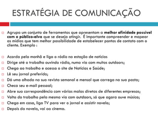 ESTRATÉGIA DE COMUNICAÇÃO
 Agrupa um conjunto de ferramentas que apresentam a melhor afinidade possível
com o público-alvo que se deseja atingir. É importante compreender e mapear
as mídias que tem melhor possibilidade de estabelecer pontos de contato com o
cliente. Exemplo :
 Acorda pela manhã e liga o rádio na estação de notícias
 Dirige até o trabalho ouvindo rádio, numa via com muitos outdoors;
 Chega ao trabalho e acessa o site de Notícias e Saúde;
 Lê seu jornal preferido;
 Dá uma olhada na sua revista semanal e mensal que carrega na sua pasta;
 Checa seu e-mail pessoal;
 Abre sua correspondência com várias malas diretas de diferentes empresas;
 Volta do trabalho pela mesma via com outdoors, só que agora ouve música;
 Chega em casa, liga TV para ver o jornal e assistir novela;
 Depois da novela, vai ao cinema.
 