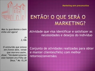 Atividade que visa identificar e satisfazer as necessidades e desejos do indivíduo Marketing sem preconceitos Mas tu guardastes o bom vinho até agora!  Jo 2,10b O centurião que estava em frente dele, vendo que morrera assim, disse: “Verdadeiramente este homem era Filho de Deus.” Mc 15,39 Conjunto de atividades realizadas para obter e manter clientes(fiéis) com melhor retorno(conversão )  