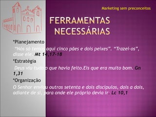 *Planejamento  “ Nós só temos aqui cinco pães e dois peixes”. “Trazei-os”, disse ele.   Mt 14,17-18  *Estratégia  Deus viu tudo o que havia feito.Eis que era muito bom.  Gn 1,31 *Organização O Senhor enviou outros setenta e dois discípulos, dois a dois, adiante de si, para onde ele próprio devia ir .  Lc 10,1 Marketing sem preconceitos 