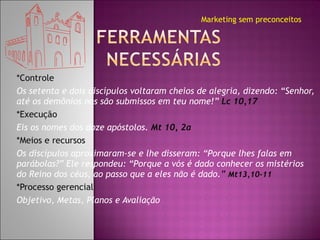 *Controle  Os setenta e dois discípulos voltaram cheios de alegria, dizendo: “Senhor, até os demônios nos são submissos em teu nome!”   Lc 10,17 *Execução Eis os nomes dos doze apóstolos.  Mt 10, 2a *Meios e recursos Os discípulos aproximaram-se e lhe disseram: “Porque lhes falas em parábolas?” Ele respondeu: “Porque a vós é dado conhecer os mistérios do Reino dos céus, ao passo que a eles não é dado. ”  Mt13,10-11 *Processo gerencial Objetivo, Metas, Planos e Avaliação Marketing sem preconceitos 