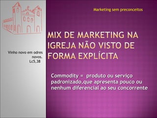 Commodity =  produto ou serviço padronizado,que apresenta pouco ou nenhum diferencial ao seu concorrente Marketing sem preconceitos Vinho novo em odres novos. Lc5,38  