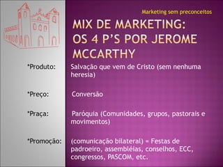 *Produto:  Salvação que vem de Cristo (sem nenhuma heresia) *Preço: Conversão *Praça: Paróquia (Comunidades, grupos, pastorais e movimentos) *Promoção: (comunicação bilateral) = Festas de padroeiro, assembléias, conselhos, ECC, congressos, PASCOM, etc. Marketing sem preconceitos 