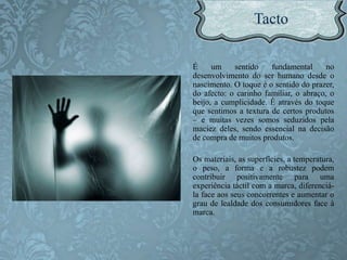 É um sentido fundamental no
desenvolvimento do ser humano desde o
nascimento. O toque é o sentido do prazer,
do afecto: o carinho familiar, o abraço, o
beijo, a cumplicidade. É através do toque
que sentimos a textura de certos produtos
– e muitas vezes somos seduzidos pela
maciez deles, sendo essencial na decisão
de compra de muitos produtos.
Os materiais, as superfícies, a temperatura,
o peso, a forma e a robustez podem
contribuir positivamente para uma
experiência táctil com a marca, diferenciá-
la face aos seus concorrentes e aumentar o
grau de lealdade dos consumidores face à
marca.
 