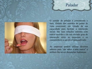 O sentido do paladar é considerado o
mais distinto dos sentidos do ponto de
vista emocional, em virtude da sua
capacidade para facilitar a interacção
social, das suas relações estreitas com
outros sentidos e do seu elevado grau de
interacção entre as empresas e os
consumidores a um nível personalizado.
As empresas podem utilizar diversos
sabores para “dar sabor a uma marca” e
atribuir-lhe novas dimensões hedónicas.
 