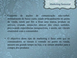 • Conjunto de acções de comunicação não-verbal,
normalmente de baixo custo, usado principalmente no ponto
de venda, tendo por fim a fixar uma marca, produto ou
serviço, criando sensações através dos cinco sentidos,
provocando experiências inesquecíveis, e assim, um vínculo
emocional com o consumidor.
• O objectivo deste tipo de marketing é fazer com que os
consumidores se sintam à vontade no ponto de venda,
passem um grande tempo na loja, e se sintam atraídos para a
compra dos produtos
 