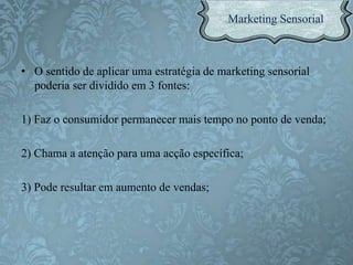 • O sentido de aplicar uma estratégia de marketing sensorial
poderia ser dividido em 3 fontes:
1) Faz o consumidor permanecer mais tempo no ponto de venda;
2) Chama a atenção para uma acção específica;
3) Pode resultar em aumento de vendas;
 
