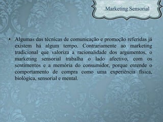 • Algumas das técnicas de comunicação e promoção referidas já
existem há algum tempo. Contrariamente ao marketing
tradicional que valoriza a racionalidade dos argumentos, o
marketing sensorial trabalha o lado afectivo, com os
sentimentos e a memória do consumidor, porque entende o
comportamento de compra como uma experiência física,
biológica, sensorial e mental.
 