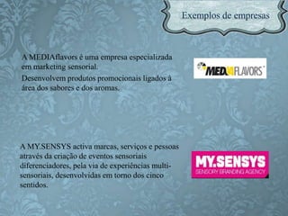 A MEDIAflavors é uma empresa especializada
em marketing sensorial.
Desenvolvem produtos promocionais ligados à
área dos sabores e dos aromas.
A MY.SENSYS activa marcas, serviços e pessoas
através da criação de eventos sensoriais
diferenciadores, pela via de experiências multi-
sensoriais, desenvolvidas em torno dos cinco
sentidos.
 