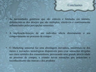 • As necessidades genéricas que são estáveis e limitadas em número,
diferenciam-se dos desejos que são múltiplos, alteráveis e continuamente
influenciados pelas percepções sensoriais.
• A implicação/desejos de um indivíduo afecta directamente o seu
comportamento no processo de compra.
• O Marketing sensorial faz uma abordagem inovadora, socorrendo-se dos
meios e inovações tecnológicas disponíveis para criar sensações dirigidas
aos cinco sentidos dos consumidores, provocando uma grande atractividade
no processo de compra, e criando novas sensações que potenciam o
reconhecimento das marcas e dos produtos
 