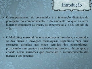 • O comportamento do consumidor é a interacção dinâmica da
percepção, do comportamento, e do ambiente no qual os seres
humanos conduzem as trocas, as experiências e o seu sentido de
vida.
• O Marketing sensorial faz uma abordagem inovadora, socorrendo-
se dos meios e inovações tecnológicas disponíveis para criar
sensações dirigidas aos cinco sentidos dos consumidores,
provocando uma grande atractividade no processo de compra, e
criando novas sensações que potenciam o reconhecimento das
marcas e dos produtos.
 