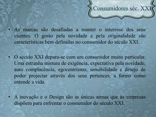 • As marcas são desafiadas a manter o interesse dos seus
clientes. O gosto pela novidade e pela originalidade são
características bem definidas no consumidor do século XXI.
• O século XXI depara-se com um consumidor muito particular.
Uma estranha mistura de exigência, expectativa pela novidade,
auto complacência, egocentrismo, sensibilidade e desejo de
poder projectar através dos seus pertences, a forma como
entende a vida.
• A inovação e o Design são as únicas armas que as empresas
dispõem para enfrentar o consumidor do século XXI.
 