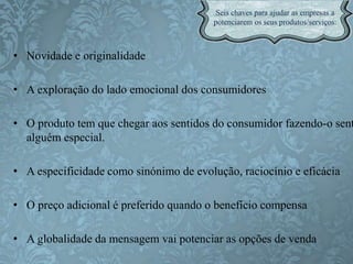• Novidade e originalidade
• A exploração do lado emocional dos consumidores
• O produto tem que chegar aos sentidos do consumidor fazendo-o sent
alguém especial.
• A especificidade como sinónimo de evolução, raciocínio e eficácia
• O preço adicional é preferido quando o benefício compensa
• A globalidade da mensagem vai potenciar as opções de venda
 