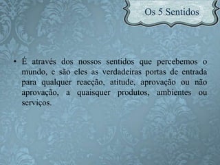 • É através dos nossos sentidos que percebemos o
mundo, e são eles as verdadeiras portas de entrada
para qualquer reacção, atitude, aprovação ou não
aprovação, a quaisquer produtos, ambientes ou
serviços.
 
