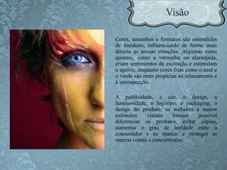 Cores, tamanhos e formatos são entendidos
de imediato, influenciando de forma mais
directa as nossas emoções. Algumas cores
quentes, como a vermelha ou alaranjada,
criam sentimentos de excitação e estimulam
o apetite, enquanto cores frias como o azul e
o verde são mais propícias ao relaxamento e
à introspecção.
A publicidade, a cor, o design, a
luminosidade, o logótipo, o packaging, o
design do produto, os websites e outros
estímulos visuais tornam possível
diferenciar os produtos, evitar cópias,
aumentar o grau de lealdade entre o
consumidor e as marcas e proteger as
marcas contra a concorrência.
 