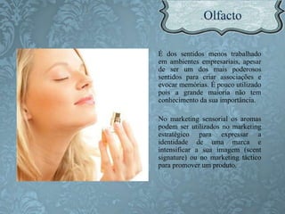 É dos sentidos menos trabalhado
em ambientes empresariais, apesar
de ser um dos mais poderosos
sentidos para criar associações e
evocar memórias. É pouco utilizado
pois a grande maioria não tem
conhecimento da sua importância.
No marketing sensorial os aromas
podem ser utilizados no marketing
estratégico para expressar a
identidade de uma marca e
intensificar a sua imagem (scent
signature) ou no marketing táctico
para promover um produto.
 
