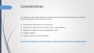 Características:
No obstante, según documentos compartidos por la Universidad de Sevilla, el marketing
sensorial también cumple funciones como:
 Aumentar la eficacia en la comunicación.
 Maximizar la experiencia de compra de los consumidores.
 Mejorar la imagen de marca agregándole valor.
 Fidelizar clientes.
 Captar la atención del consumidor.
http://www.mediapartner.com.mx/blog/el-marketing-sensorial-todo-lo-que-debes-saber/
 