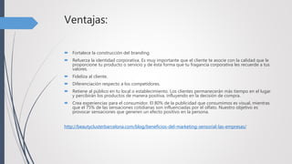 Ventajas:
 Fortalece la construcción del branding.
 Refuerza la identidad corporativa. Es muy importante que el cliente te asocie con la calidad que le
proporcione tu producto o servicio y de ésta forma que tu fragancia corporativa les recuerde a tus
valores.
 Fideliza al cliente.
 Diferenciación respecto a los competidores.
 Retiene al público en tu local o establecimiento. Los clientes permanecerán más tiempo en el lugar
y percibirán los productos de manera positiva, influyendo en la decisión de compra.
 Crea experiencias para el consumidor. El 80% de la publicidad que consumimos es visual, mientras
que el 75% de las sensaciones cotidianas son influenciadas por el olfato. Nuestro objetivo es
provocar sensaciones que generen un efecto positivo en la persona.
http://beautyclusterbarcelona.com/blog/beneficios-del-marketing-sensorial-las-empresas/
 