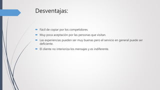 Desventajas:
 Fácil de copiar por los competidores.
 Muy poca aceptación por las personas que visitan.
 Las experiencias pueden ser muy buenas pero el servicio en general puede ser
deficiente.
 El cliente no interioriza los mensajes y es indiferente.
 