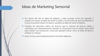 Ideas de Marketing Sensorial
 Por época del año se debe de adaptar a cada sucursal, como por ejemplo si
estamos en verano se debe de sentir lo cálido y la brisa del mar que sea diferente a
lo que encuentran afuera. En época navideña se debe de sentir el espíritu.
 Cambiar los aburridos videos de bromas que la mayoría de bancos utiliza y
cambiarlos por dramatizaciones basadas en situaciones que el cliente tiene duda
para realizar una transacción. Como por ejemplo indicar como se debe de llenar y
endosar un cheque.
 Incluir música que terapéuticamente nos hace relajarnos.
 
