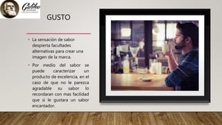 GUSTO
• La sensación de sabor
despierta facultades
alternativas para crear una
imagen de la marca.
• Por medio del sabor se
puede caracterizar un
producto de excelencia, en el
caso de que no le parezca
agradable su sabor lo
recordaran con mas facilidad
que si le gustara un sabor
encantador.
 