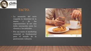 TACTO.
• La sensación del tacto
respalda la identidad de la
marca y de las
organizaciones al ser una
doble interacción entre los
clientes y los artículos.
• Por esa razón el marketing
sensorial es fundamental
para el mundo de la
gastronomía culinaria.
 