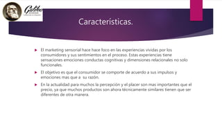 Características.
 El marketing sensorial hace hace foco en las experiencias vividas por los
consumidores y sus sentimientos en el proceso. Estas experiencias tiene
sensaciones emociones conductas cognitivas y dimensiones relacionales no solo
funcionales.
 El objetivo es que el consumidor se comporte de acuerdo a sus impulsos y
emociones mas que a su razón.
 En la actualidad para muchos la percepción y el placer son mas importantes que el
precio, ya que muchos productos son ahora técnicamente similares tienen que ser
diferentes de otra manera.
 