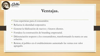 Ventajas.
• Crea experticias para el consumidor.
• Refuerza la identidad corporativa
• Generar la fidelización de nuevos y futuros clientes.
• Fortalece la construcción de branding empresarial.
• Diferenciación respecto a los consumidores, transformando la marca en una
solución.
• Retiene al publico en el establecimiento aumentado las ventas con valor
agregado.
 