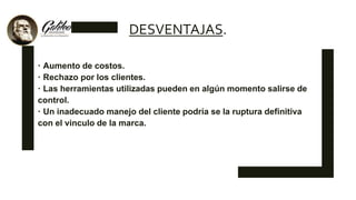 DESVENTAJAS.
 Aumento de costos.
 Rechazo por los clientes.
 Las herramientas utilizadas pueden en algún momento salirse de
control.
 Un inadecuado manejo del cliente podría se la ruptura definitiva
con el vinculo de la marca.
 