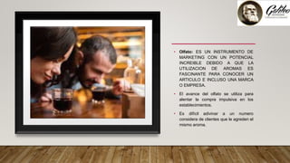• Olfato: ES UN INSTRUMENTO DE
MARKETING CON UN POTENCIAL
INCREIBLE DEBIDO A QUE LA
UTILIZACION DE AROMAS ES
FASCINANTE PARA CONOCER UN
ARTICULO E INCLUSO UNA MARCA
O EMPRESA.
• El avance del olfato se utiliza para
alentar la compra impulsiva en los
establecimientos.
• Es difícil adivinar a un numero
considera de clientes que le agreden el
mismo aroma.
 