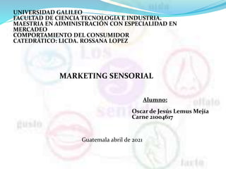 UNIVERSIDAD GALILEO
FACULTAD DE CIENCIA TECNOLOGIA E INDUSTRIA.
MAESTRIA EN ADMINISTRACIÓN CON ESPECIALIDAD EN
MERCADEO
COMPORTAMIENTO DEL CONSUMIDOR
CATEDRÁTICO: LICDA. ROSSANA LOPEZ
MARKETING SENSORIAL
Alumno:
Oscar de Jesús Lemus Mejía
Carne 21004617
Guatemala abril de 2021
 