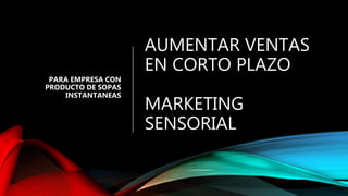 AUMENTAR VENTAS
EN CORTO PLAZO
MARKETING
SENSORIAL
PARA EMPRESA CON
PRODUCTO DE SOPAS
INSTANTANEAS
 