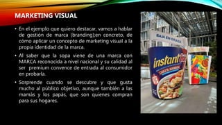 • En el ejemplo que quiero destacar, vamos a hablar
de gestión de marca (branding);en concreto, de
cómo aplicar un concepto de marketing visual a la
propia identidad de la marca.
• Al saber que la sopa viene de una marca con
MARCA reconocida a nivel nacional y su calidad al
ser premium convence de entrada al consumidor
en probarla.
• Sorprende cuando se descubre y que gusta
mucho al público objetivo, aunque también a las
mamás y los papás, que son quienes compran
para sus hogares.
MARKETING VISUAL
 