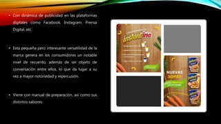 • Con dinámica de publicidad en las plataformas
digitales como Facebook, Instagram, Prensa
Digital, etc.
• Esta pequeña pero interesante versatilidad de la
marca genera en los consumidores un notable
nivel de recuerdo, además de ser objeto de
conversación entre ellos, lo que da lugar a su
vez a mayor notoriedad y repercusión.
• Viene con manual de preparación, así como sus
distintos sabores.
 