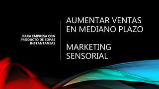 AUMENTAR VENTAS
EN MEDIANO PLAZO
MARKETING
SENSORIAL
PARA EMPRESA CON
PRODUCTO DE SOPAS
INSTANTANEAS
 