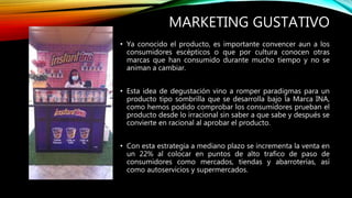 MARKETING GUSTATIVO
• Ya conocido el producto, es importante convencer aun a los
consumidores escépticos o que por cultura conocen otras
marcas que han consumido durante mucho tiempo y no se
animan a cambiar.
• Esta idea de degustación vino a romper paradigmas para un
producto tipo sombrilla que se desarrolla bajo la Marca INA,
como hemos podido comprobar los consumidores prueban el
producto desde lo irracional sin saber a que sabe y después se
convierte en racional al aprobar el producto.
• Con esta estrategia a mediano plazo se incrementa la venta en
un 22% al colocar en puntos de alto trafico de paso de
consumidores como mercados, tiendas y abarroterías, así
como autoservicios y supermercados.
 