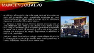 MARKETING OLFATIVO
• Actualmente el producto esta en la curva media de aceptación por
parte del consumidor, pero proponiendo estrategias de como
incrementar las ventas a largo plazo, propongo poner en práctica una
experiencia sensorial en el transporte público.
• Ya conocida la sopa por sus deliciosos sabores propongo crear un
ambientador con olor a sopa que se activaría cuando sonara el jingle
de la compañía en la radio, ya se imaginan bajando del bus la gente en
su mente con el sonido de Instantina y con el olor a sopa, para la
mayoría que trabajamos en campo, seguramente incrementara el
hambre del consumidor.
• Toda esta cadena de sensaciones culmina cuando, al bajar del autobús,
lo primero que encontrara el consumidor es un Letrero grande con la
imagen de la sopa y el punto de venta mas cercano.
 