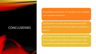 CONCLUSIONES
El marketing sensorial es un concepto muy completo
y en constante evolución.
Las empresas no paran de innovar para encontrar
una buena forma de comunicar sobre su producto o
servicio.
En resumen, siempre tener en cuenta que el objetivo
de las campañas de marketing sensorial será crear
una emoción positiva para incrementar el consumo.
 