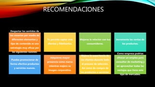 RECOMENDACIONES
Despertar los sentidos de
los usuarios por medio de
diferentes elementos y
tipo de contenido es una
estrategia muy eficaz por
las siguientes razones:
Te permite captar más
clientes y fidelizarlos.
Mejoras la relación con tus
consumidores.
Incrementa las ventas de
los productos.
Puedes promocionar de
forma efectiva productos
y servicios nuevos.
Adquieres mayor
presencia como marca
mientras mejora su
imagen corporativa.
Mejora la experiencia de
los clientes durante todo
el proceso de selección.
Así como de compra de
los productos o servicios.
Como empresa podrías
ofrecer un empleo para
consultor de marketing y
así aprovechar todas las
ventajas que tiene este
tipo de mercadeo.
 