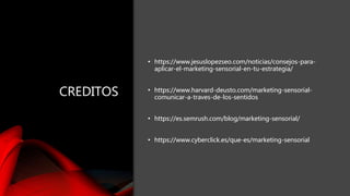 CREDITOS
• https://www.jesuslopezseo.com/noticias/consejos-para-
aplicar-el-marketing-sensorial-en-tu-estrategia/
• https://www.harvard-deusto.com/marketing-sensorial-
comunicar-a-traves-de-los-sentidos
• https://es.semrush.com/blog/marketing-sensorial/
• https://www.cyberclick.es/que-es/marketing-sensorial
CREDITOS
• https://www.jesuslopezseo.com/noticias/consejos-para-
aplicar-el-marketing-sensorial-en-tu-estrategia/
• https://www.harvard-deusto.com/marketing-sensorial-
comunicar-a-traves-de-los-sentidos
• https://es.semrush.com/blog/marketing-sensorial/
• https://www.cyberclick.es/que-es/marketing-sensorial
 