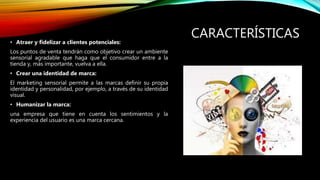 CARACTERÍSTICAS
• Atraer y fidelizar a clientes potenciales:
Los puntos de venta tendrán como objetivo crear un ambiente
sensorial agradable que haga que el consumidor entre a la
tienda y, más importante, vuelva a ella.
• Crear una identidad de marca:
El marketing sensorial permite a las marcas definir su propia
identidad y personalidad, por ejemplo, a través de su identidad
visual.
• Humanizar la marca:
una empresa que tiene en cuenta los sentimientos y la
experiencia del usuario es una marca cercana.
 