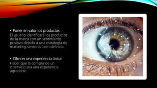 • Poner en valor los productos:
El usuario identificará los productos
de la marca con un sentimiento
positivo debido a una estrategia de
marketing sensorial bien definida.
• Ofrecer una experiencia única:
Hacer que la compra de un
o servicio sea una experiencia
agradable.
 