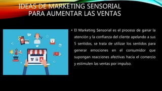 IDEAS DE MARKETING SENSORIAL
PARA AUMENTAR LAS VENTAS
• El Marketing Sensorial es el proceso de ganar la
atención y la confianza del cliente apelando a sus
5 sentidos, se trata de utilizar los sentidos para
generar emociones en el consumidor que
supongan reacciones afectivas hacia el comercio
y estimulen las ventas por impulso.
 