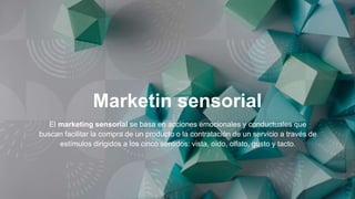 Marketin sensorial
El marketing sensorial se basa en acciones emocionales y conductuales que
buscan facilitar la compra de un producto o la contratación de un servicio a través de
estímulos dirigidos a los cinco sentidos: vista, oído, olfato, gusto y tacto.
 