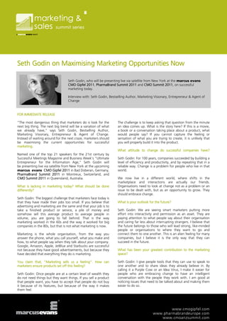 Seth Godin on Maximising Marketing Opportunities Now

                                  Seth Godin, who will be presenting live via satellite from New York at the marcus evans
                                  CMO Gipfel 2011, PharmaBrand Summit 2011 and CMO Summit 2011, on successful
                                  marketing today.

                                  Interview with: Seth Godin, Bestselling Author, Marketing Visionary, Entrepreneur & Agent of
                                  Change



FOR IMMEDIATE RELEASE

“The most dangerous thing that marketers do is look for the        The challenge is to keep asking that question from the minute
next big thing. The next big trend will be a variation of what     an idea comes up. What is the story here? If this is a movie,
we already have,” says Seth Godin, Bestselling Author,             a book or a conversation taking place about a product, what
Marketing Visionary, Entrepreneur & Agent of Change.               would people say? If you cannot capture the feeling or
Instead of waiting around for the next craze, marketers should     sensation of what you are trying to create, it is unlikely that
be maximising the current opportunities for successful             you will properly build it into the product.
marketing.
                                                                   What attitude to change do successful companies have?
Named one of the top 21 speakers for the 21st century by
Successful Meetings Magazine and Business Week’s “Ultimate         Seth Godin: For 100 years, companies succeeded by building a
Entrepreneur for the Information Age,” Seth Godin will             level of efficiency and productivity, and by repeating that in a
be presenting live via satellite from New York at the upcoming     reliable way. Change is a problem for people who live in that
marcus evans CMO Gipfel 2011 in Bad Doberan, Germany,              world.
PharmaBrand Summit 2011 in Montreux, Switzerland, and
CMO Summit 2011 in Queensland, Australia.                          We now live in a different world, where shifts in the
                                                                   marketplace and interactions are actually our friends.
What is lacking in marketing today? What should be done            Organisations need to look at change not as a problem or an
differently?                                                       issue to be dealt with, but as an opportunity to grow. They
                                                                   should embrace change.
Seth Godin: The biggest challenge that marketers face today is
that they have made their jobs too small. If you believe that      What is your outlook for the future?
advertising and marketing are the same and that your job is to
take a finished product or service, a pile of money and            Seth Godin: We are seeing smart marketers putting more
somehow sell this average product to average people in             effort into interactivity and permission as an asset. They are
volume, you are going to fall behind. That is the way              paying attention to what people say about their organisation
marketing worked in the 60s and the way it worked for big          and caring far less about interrupting strangers. I believe that
companies in the 80s, but that is not what marketing is now.       the future belongs to those who will lead strong, like-minded
                                                                   people or organisations to where they want to go and
Marketing is the whole organisation, from the way you              connect them to one another. This is an alien feeling for many
answer the phone, what you call yourself, what you make and        companies, but I believe it is the only way that they can
how, to what people say when they talk about your company.         succeed in the future.
Google, Amazon, Apple, JetBlue and Starbucks are successful
not because they have good advertisements, but because they        What has been your greatest contribution to the marketing
have decided that everything they do is marketing.                 space?

You claim that, “Marketing sells us a feeling”. How can            Seth Godin: I give people tools that they can use to speak to
marketers ensure products set off this feeling?                    one another and to share ideas they already believe in. By
                                                                   calling it a Purple Cow or an Idea Virus, I make it easier for
Seth Godin: Once people are at a certain level of wealth they      people who are embracing change to have an intelligent
do not need things but they want things. If you sell a product     conversation with the people they work with. I am good at
that people want, you have to accept that people do not buy        noticing issues that need to be talked about and making them
it because of its features, but because of the way it makes        easier to do so.
them feel.




                                                                                                   www.cmogipfel.com
                                                                                           www.pharmabrandeurope.com
                                                                                              www.cmoanzsummit.com
 