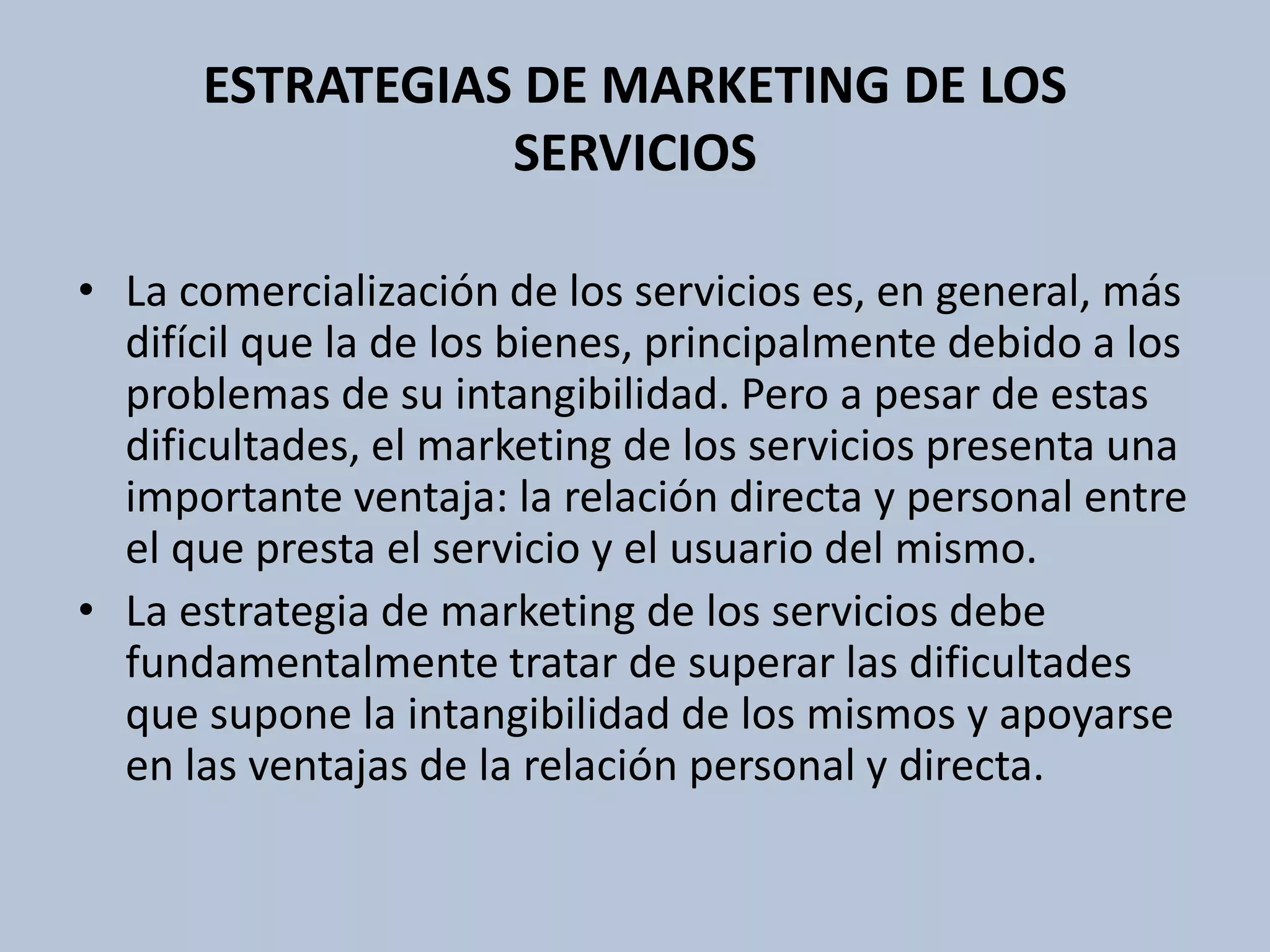 ESTRATEGIAS DE MARKETING DE LOS 
SERVICIOS 
• La comercialización de los servicios es, en general, más 
difícil que la de los bienes, principalmente debido a los 
problemas de su intangibilidad. Pero a pesar de estas 
dificultades, el marketing de los servicios presenta una 
importante ventaja: la relación directa y personal entre 
el que presta el servicio y el usuario del mismo. 
• La estrategia de marketing de los servicios debe 
fundamentalmente tratar de superar las dificultades 
que supone la intangibilidad de los mismos y apoyarse 
en las ventajas de la relación personal y directa. 
 