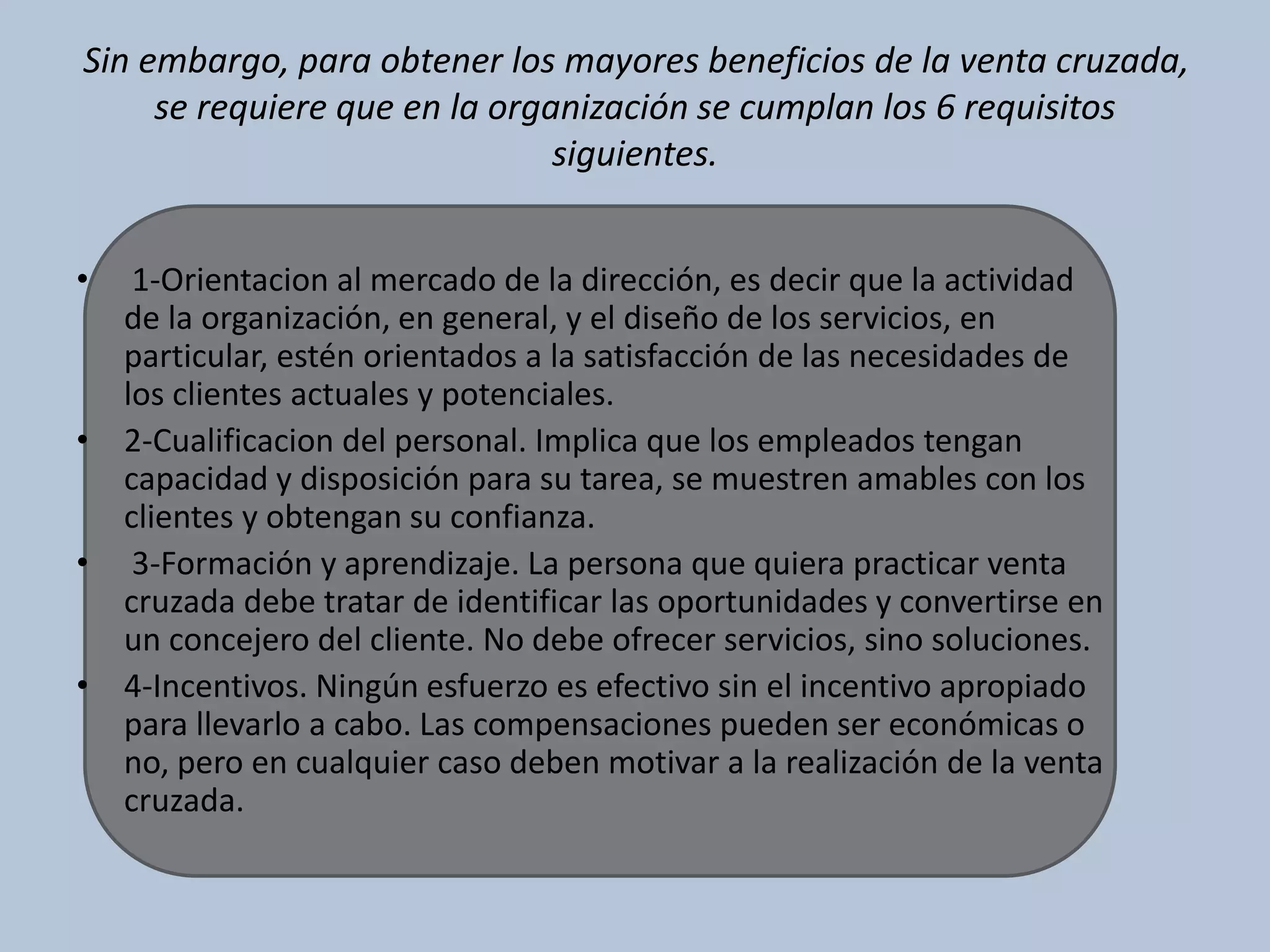 Sin embargo, para obtener los mayores beneficios de la venta cruzada, 
se requiere que en la organización se cumplan los 6 requisitos 
siguientes. 
• 1-Orientacion al mercado de la dirección, es decir que la actividad 
de la organización, en general, y el diseño de los servicios, en 
particular, estén orientados a la satisfacción de las necesidades de 
los clientes actuales y potenciales. 
• 2-Cualificacion del personal. Implica que los empleados tengan 
capacidad y disposición para su tarea, se muestren amables con los 
clientes y obtengan su confianza. 
• 3-Formación y aprendizaje. La persona que quiera practicar venta 
cruzada debe tratar de identificar las oportunidades y convertirse en 
un concejero del cliente. No debe ofrecer servicios, sino soluciones. 
• 4-Incentivos. Ningún esfuerzo es efectivo sin el incentivo apropiado 
para llevarlo a cabo. Las compensaciones pueden ser económicas o 
no, pero en cualquier caso deben motivar a la realización de la venta 
cruzada. 
 