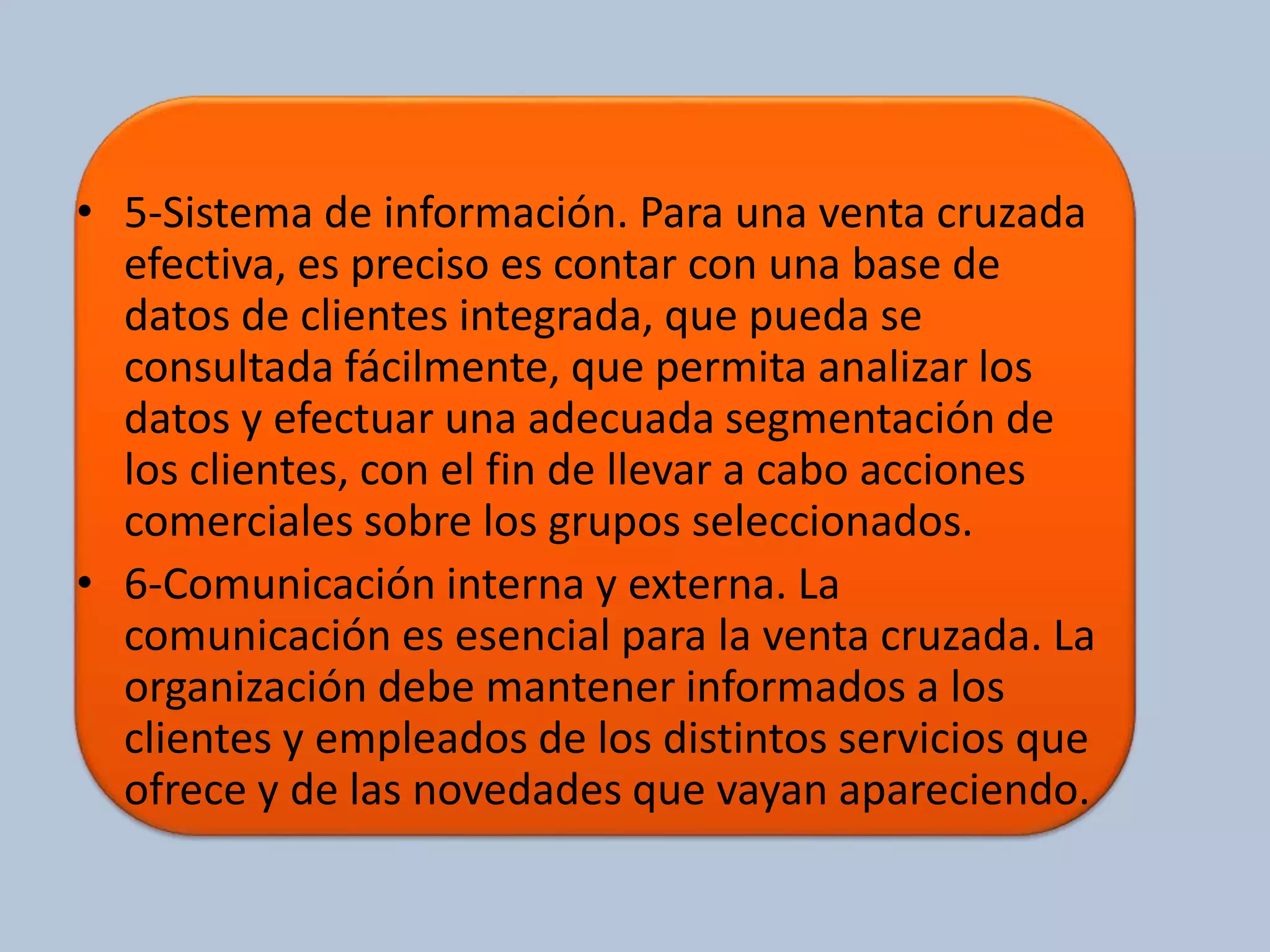 • 5-Sistema de información. Para una venta cruzada 
efectiva, es preciso es contar con una base de 
datos de clientes integrada, que pueda se 
consultada fácilmente, que permita analizar los 
datos y efectuar una adecuada segmentación de 
los clientes, con el fin de llevar a cabo acciones 
comerciales sobre los grupos seleccionados. 
• 6-Comunicación interna y externa. La 
comunicación es esencial para la venta cruzada. La 
organización debe mantener informados a los 
clientes y empleados de los distintos servicios que 
ofrece y de las novedades que vayan apareciendo. 
 