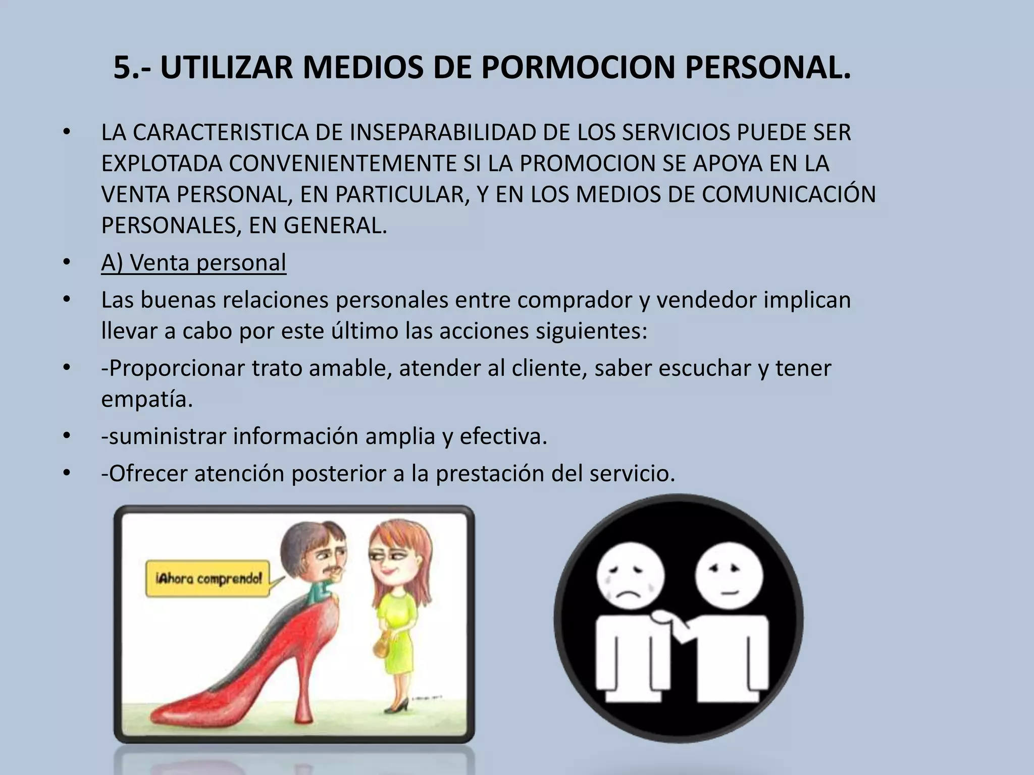 5.- UTILIZAR MEDIOS DE PORMOCION PERSONAL. 
• LA CARACTERISTICA DE INSEPARABILIDAD DE LOS SERVICIOS PUEDE SER 
EXPLOTADA CONVENIENTEMENTE SI LA PROMOCION SE APOYA EN LA 
VENTA PERSONAL, EN PARTICULAR, Y EN LOS MEDIOS DE COMUNICACIÓN 
PERSONALES, EN GENERAL. 
• A) Venta personal 
• Las buenas relaciones personales entre comprador y vendedor implican 
llevar a cabo por este último las acciones siguientes: 
• -Proporcionar trato amable, atender al cliente, saber escuchar y tener 
empatía. 
• -suministrar información amplia y efectiva. 
• -Ofrecer atención posterior a la prestación del servicio. 
 